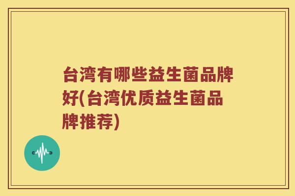 台湾有哪些益生菌品牌好(台湾优质益生菌品牌推荐)