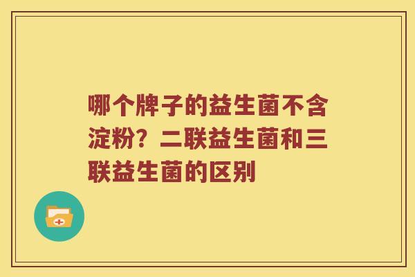 哪个牌子的益生菌不含淀粉？二联益生菌和三联益生菌的区别