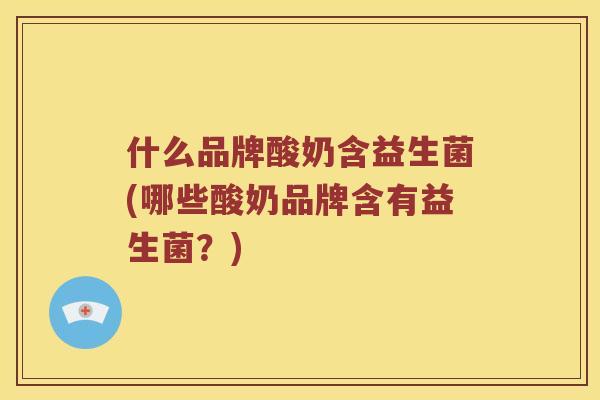 什么品牌酸奶含益生菌(哪些酸奶品牌含有益生菌？)