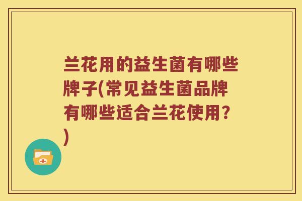 兰花用的益生菌有哪些牌子(常见益生菌品牌有哪些适合兰花使用?) 兰花用的益生菌有哪些牌子(常见益生菌品牌有哪些适合兰花使用?)