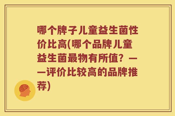 哪个牌子儿童益生菌性价比高(哪个品牌儿童益生菌最物有所值？——评价比较高的品牌推荐)