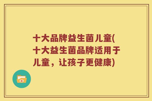 十大品牌益生菌儿童(十大益生菌品牌适用于儿童，让孩子更健康)