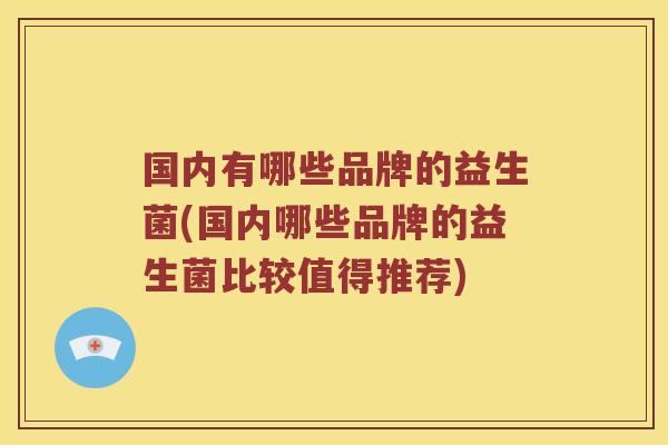 国内有哪些品牌的益生菌(国内哪些品牌的益生菌比较值得推荐)
