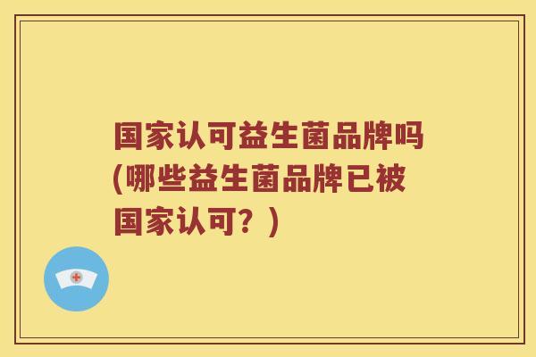 国家认可益生菌品牌吗(哪些益生菌品牌已被国家认可？)