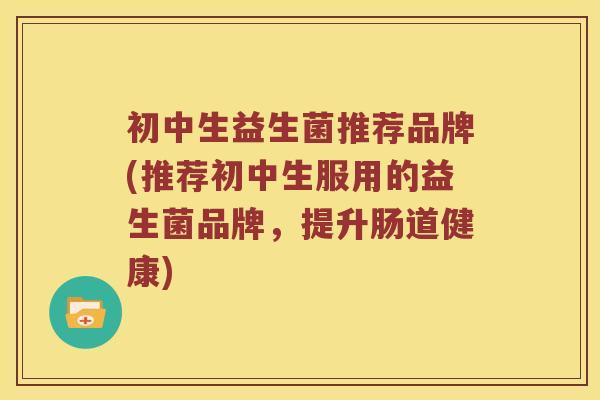 初中生益生菌推荐品牌(推荐初中生服用的益生菌品牌，提升肠道健康)