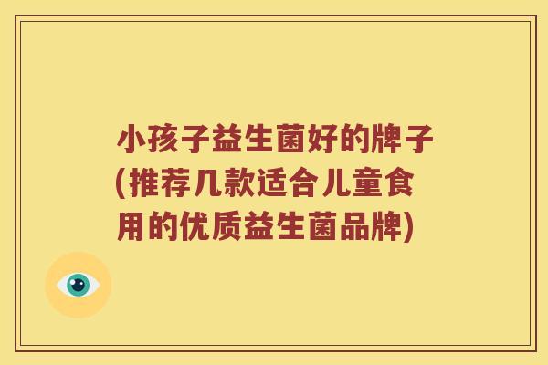 小孩子益生菌好的牌子(推荐几款适合儿童食用的优质益生菌品牌)