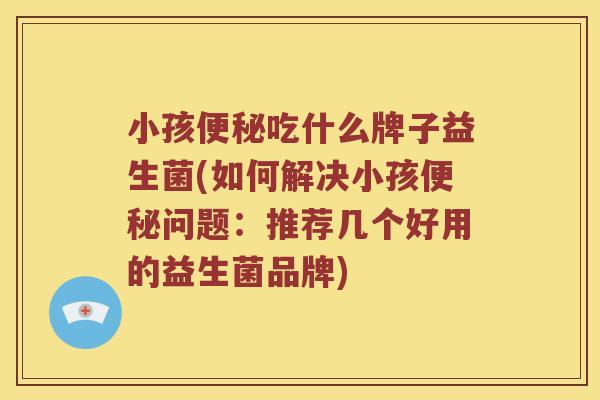 小孩便秘吃什么牌子益生菌(如何解决小孩便秘问题：推荐几个好用的益生菌品牌)