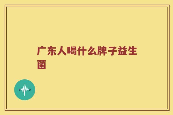 广东人喝什么牌子益生菌 广东人喝什么牌子益生菌