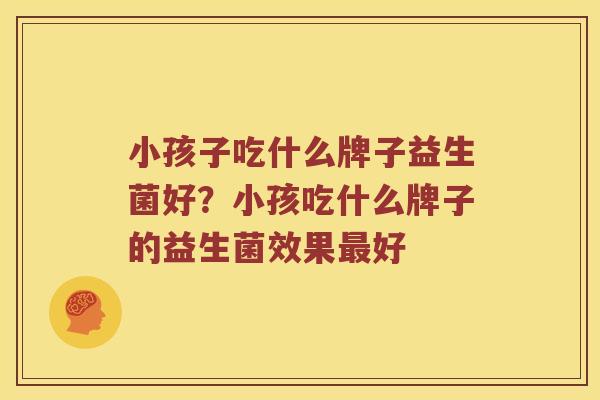 小孩子吃什么牌子益生菌好？小孩吃什么牌子的益生菌效果好