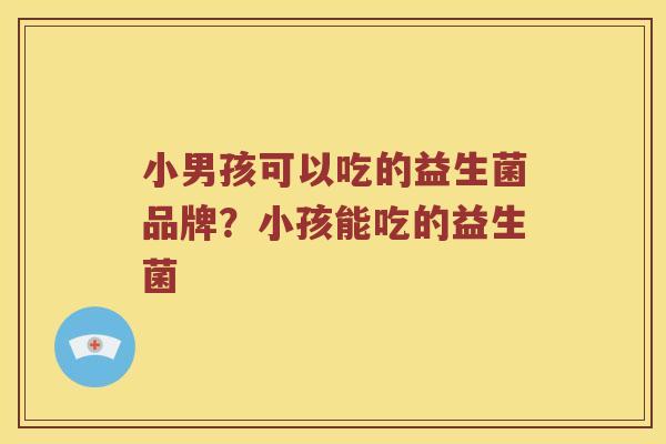 小男孩可以吃的益生菌品牌？小孩能吃的益生菌