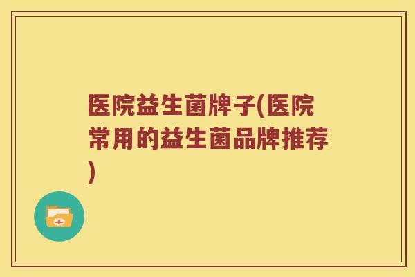 医院益生菌牌子(医院常用的益生菌品牌推荐)