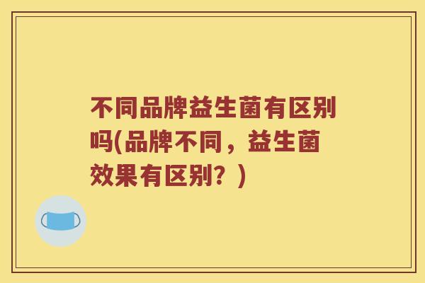 不同品牌益生菌有区别吗(品牌不同，益生菌效果有区别？)