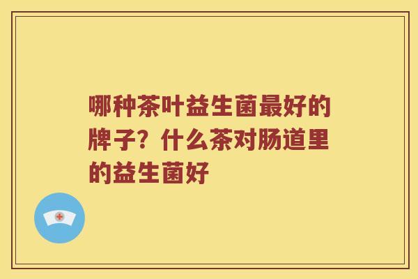 哪种茶叶益生菌好的牌子?什么茶对肠道里的益生菌好 哪种茶叶益生菌好的牌子?什么茶对肠道里的益生菌好