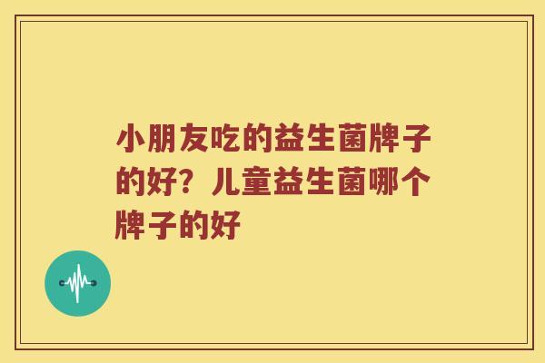 小朋友吃的益生菌牌子的好？儿童益生菌哪个牌子的好