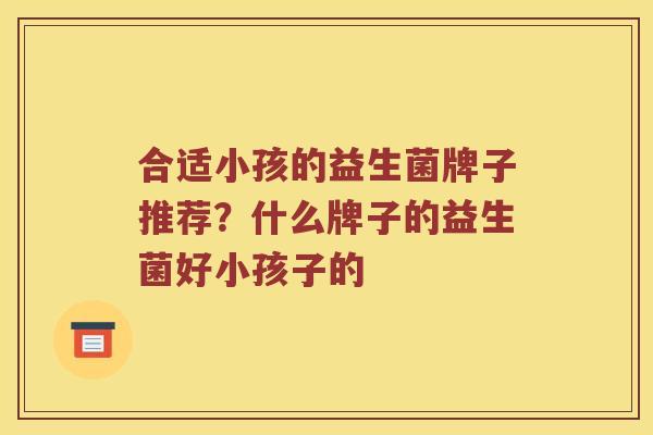 合适小孩的益生菌牌子推荐？什么牌子的益生菌好小孩子的