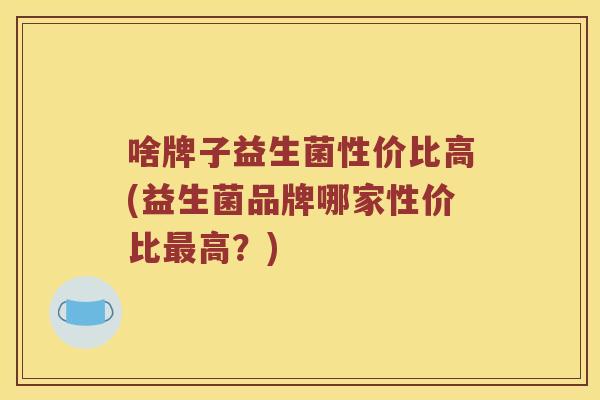 啥牌子益生菌性价比高(益生菌品牌哪家性价比最高？)