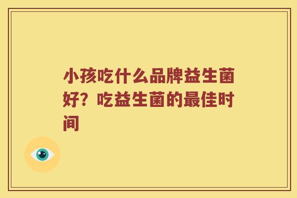 小孩吃什么品牌益生菌好?吃益生菌的佳时间 小孩吃什么品牌益生菌好?吃益生菌的佳时间