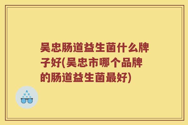 吴忠肠道益生菌什么牌子好(吴忠市哪个品牌的肠道益生菌最好)