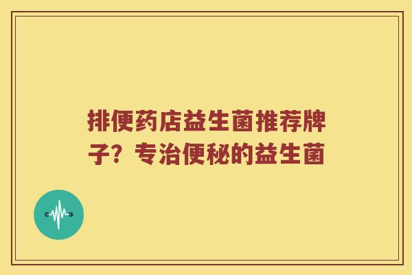 排便药店益生菌推荐牌子？专治便秘的益生菌