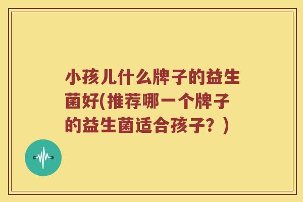 小孩儿什么牌子的益生菌好(推荐哪一个牌子的益生菌适合孩子？)