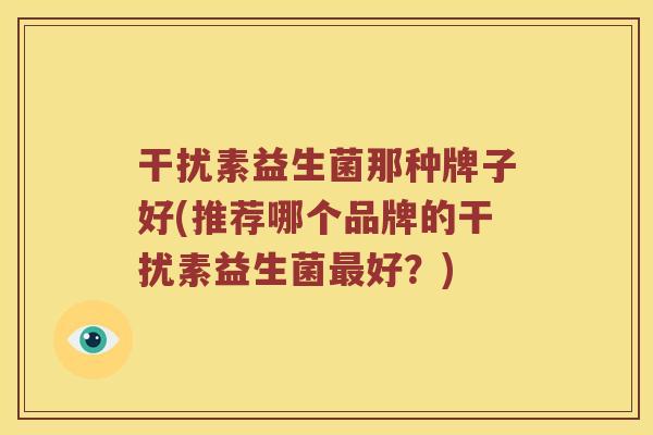 干扰素益生菌那种牌子好(推荐哪个品牌的干扰素益生菌最好？)