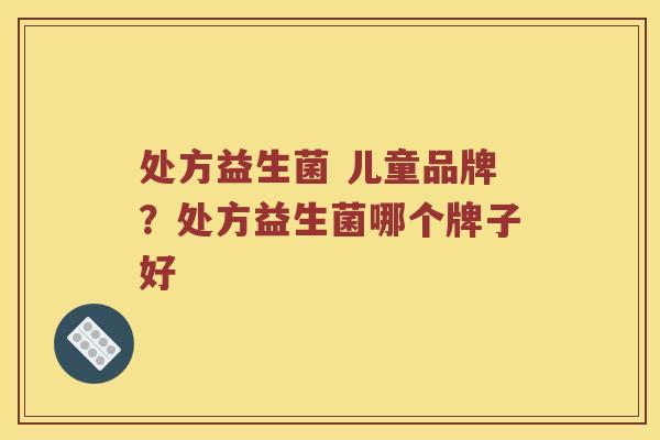 处方益生菌 儿童品牌?处方益生菌哪个牌子好 处方益生菌 儿童品牌?处方益生菌哪个牌子好