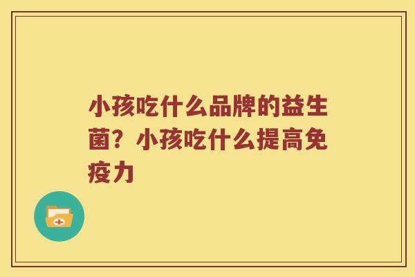 小孩吃什么品牌的益生菌?小孩吃什么提高力 小孩吃什么品牌的益生菌?小孩吃什么提高力