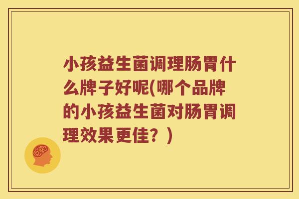 小孩益生菌调理肠胃什么牌子好呢(哪个品牌的小孩益生菌对肠胃调理效果更佳？)