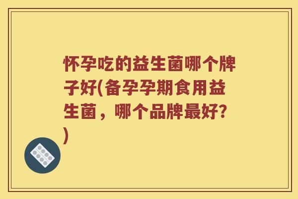 怀孕吃的益生菌哪个牌子好(备孕孕期食用益生菌，哪个品牌最好？)