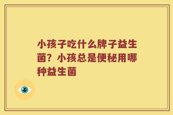 小孩子吃什么牌子益生菌？小孩总是便秘用哪种益生菌