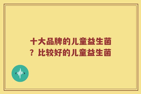 十大品牌的儿童益生菌？比较好的儿童益生菌