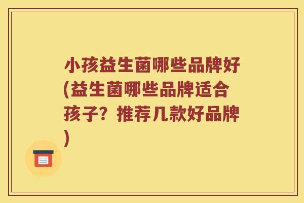 小孩益生菌哪些品牌好(益生菌哪些品牌适合孩子？推荐几款好品牌)