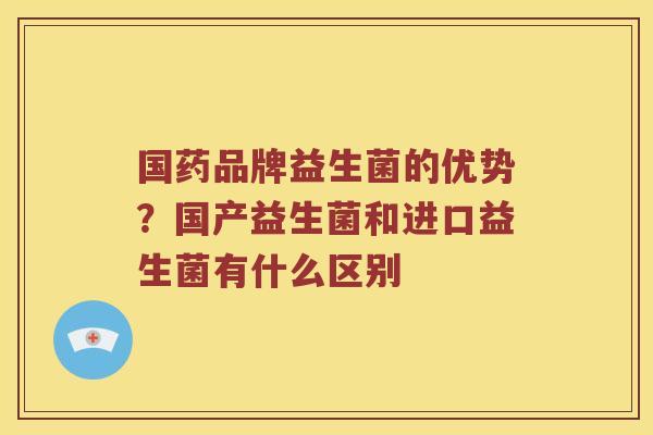 国药品牌益生菌的优势？国产益生菌和进口益生菌有什么区别