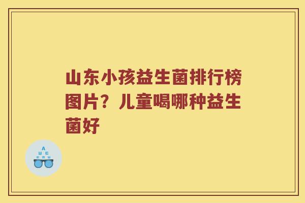 山东小孩益生菌排行榜图片？儿童喝哪种益生菌好