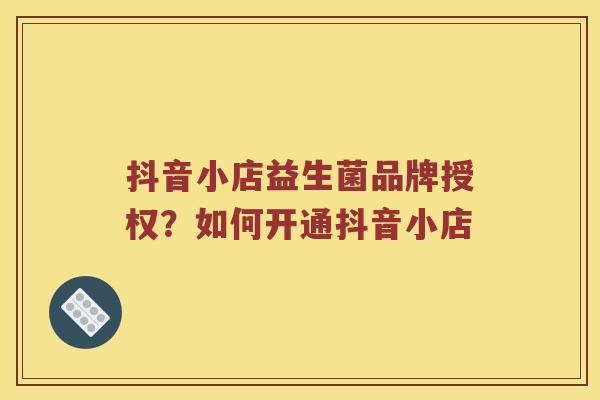 抖音小店益生菌品牌授权?如何开通抖音小店 抖音小店益生菌品牌授权?如何开通抖音小店