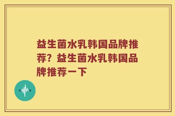 益生菌水乳韩国品牌推荐？益生菌水乳韩国品牌推荐一下
