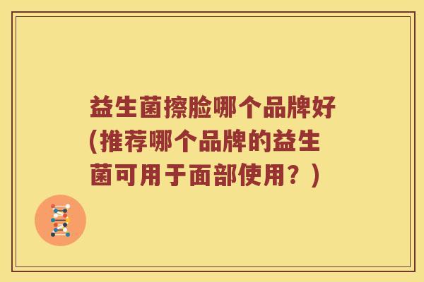 益生菌擦脸哪个品牌好(推荐哪个品牌的益生菌可用于面部使用?) 益生菌擦脸哪个品牌好(推荐哪个品牌的益生菌可用于面部使用?)