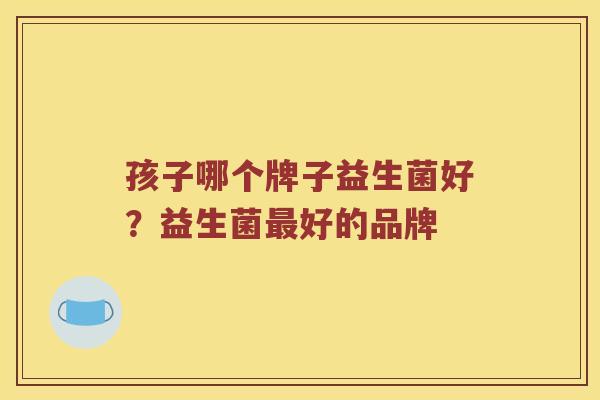 孩子哪个牌子益生菌好?益生菌好的品牌 孩子哪个牌子益生菌好?益生菌好的品牌