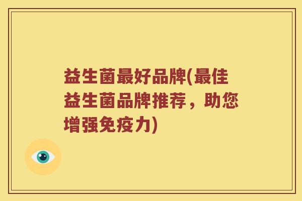 益生菌好品牌(佳益生菌品牌推荐,助您增强力) 益生菌好品牌(佳益生菌品牌推荐,助您增强力)