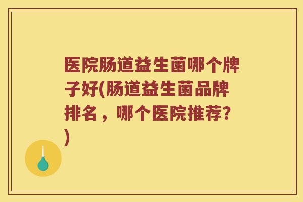 医院肠道益生菌哪个牌子好(肠道益生菌品牌排名，哪个医院推荐？)