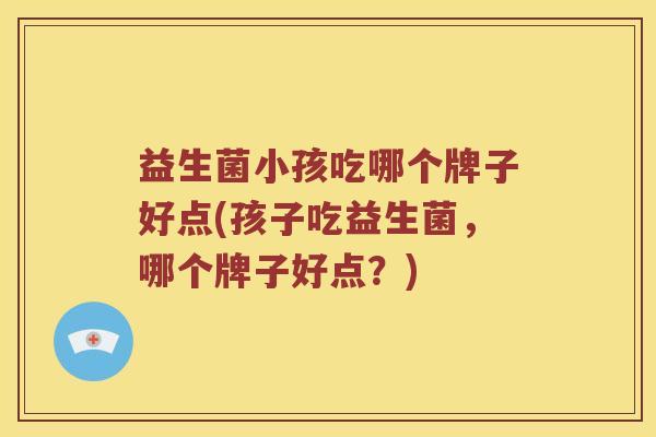 益生菌小孩吃哪个牌子好点(孩子吃益生菌，哪个牌子好点？)