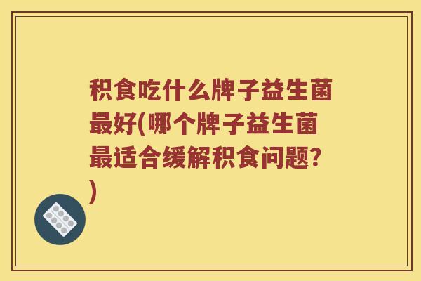 积食吃什么牌子益生菌最好(哪个牌子益生菌最适合缓解积食问题？)