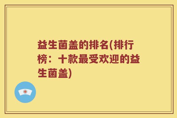益生菌盖的排名(排行榜:十款受欢迎的益生菌盖) 益生菌盖的排名(排行榜:十款受欢迎的益生菌盖)