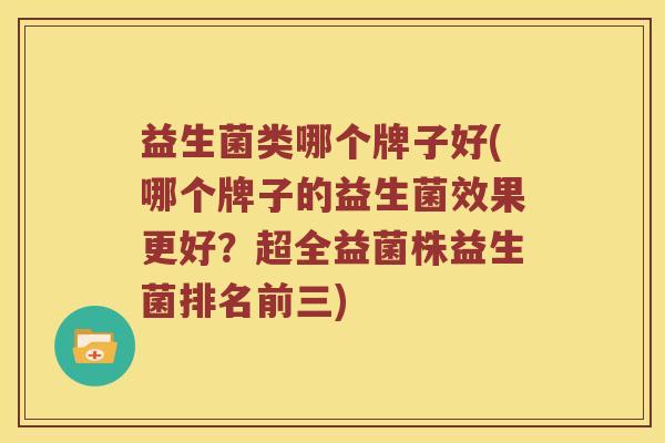 益生菌类哪个牌子好(哪个牌子的益生菌效果更好？超全益菌株益生菌排名前三)