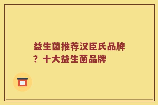 益生菌推荐汉臣氏品牌?十大益生菌品牌 益生菌推荐汉臣氏品牌?十大益生菌品牌