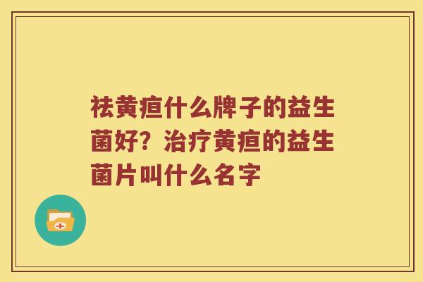 祛黄疸什么牌子的益生菌好？治疗黄疸的益生菌片叫什么名字