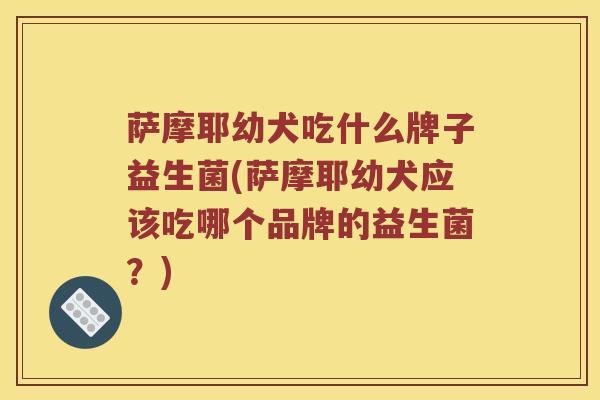 萨摩耶幼犬吃什么牌子益生菌(萨摩耶幼犬应该吃哪个品牌的益生菌？)