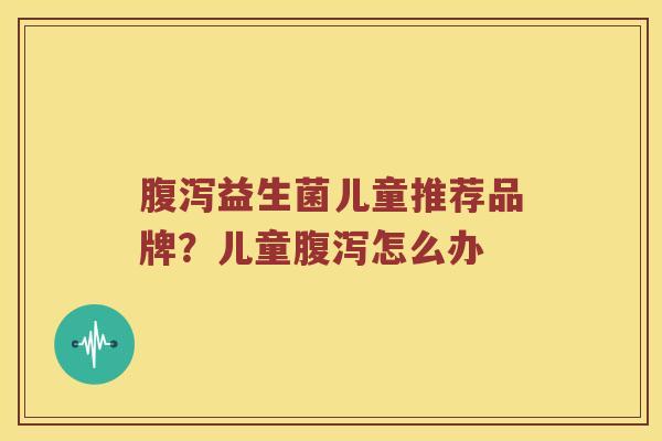 腹泻益生菌儿童推荐品牌？儿童腹泻怎么办