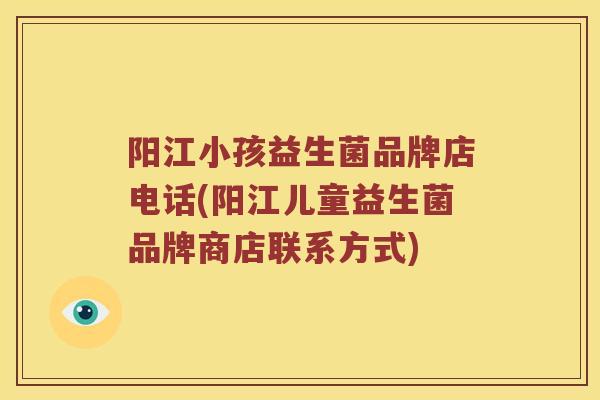 阳江小孩益生菌品牌店电话(阳江儿童益生菌品牌商店联系方式)