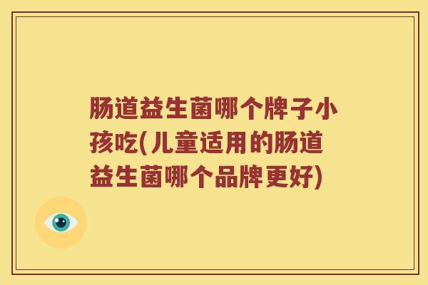 肠道益生菌哪个牌子小孩吃(儿童适用的肠道益生菌哪个品牌更好)